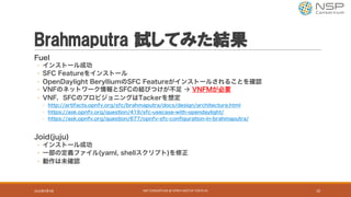 Brahmaputra 試してみた結果
Fuel
◦ インストール成功
◦ SFC Featureをインストール
◦ OpenDaylight BerylliumのSFC Featureがインストールされることを確認
◦ VNFのネットワーク情報とSFCの結びつけが不足 à VNFMが必要
◦ VNF，SFCのプロビジョニングはTackerを想定
◦ http://artifacts.opnfv.org/sfc/brahmaputra/docs/design/architecture.html
◦ https://ask.opnfv.org/question/419/sfc-usecase-with-opendaylight/
◦ https://ask.opnfv.org/question/677/opnfv-sfc-configuration-in-brahmaputra/
Joid(juju)
◦ インストール成功
◦ 一部の定義ファイル(yaml, shellスクリプト)を修正
◦ 動作は未確認
2016年9月9日 NSP	CONSORTIUM	@	OPNFV	MEETUP	TOKYO	#1 10
 