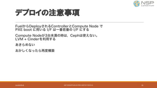 デプロイの注意事項
FuelからDeployされるControllerとCompute Node で
PXE boot に用いる I/F は一番若番の I/F にする
Compute Nodeが3台未満の時は，Cephは使えない。
LVM + Cinderを利用する
あきらめない
おかしくなったら再度構築
2016年9月9日 NSP	CONSORTIUM	@	OPNFV	MEETUP	TOKYO	#1 16
 