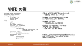 VNFD の例
template_name: sample-vnfd
description: demo-example
service_properties:
Id: sample-vnfd
vendor: tacker
version: 1
vdus:
vdu1:
id: vdu1
vm_image: <IMAGE>
instance_type: <FLAVOR>
network_interfaces:
management:
network: <NETWORK_ID>
management: true
placement_policy:
availability_zone: nova
auto-scaling: noop
config:
param0: key0
param1: key1
これが VNFD (VNF Description)
◦ なるほど YAML フォーマット
tacker vnfd-create --vnfd-file
sample-vnfd.yml <NAME>
tacker vnf-list
◦ で定義されていれば準備完了
tacker vnf-create --vnfd-id
<VNFD_ID> <NAME>
◦ 定義ファイルに基づき展開
https://github.com/openstack/tacke
r/tree/master/samples/tosca-
templates/vnfd
2016年9月9日 NSP	CONSORTIUM	@	OPNFV	MEETUP	TOKYO	#1 24
 