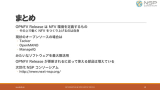 まとめ
OPNFV Release は NFV 環境を定義するもの
◦ その上で動く NFV をつくり上げるのは自身
現状のオープンソースの場合は
◦ Tacker
◦ OpenMANO
◦ ManageIQ
みたいなソフトウェアを最大限活用
OPNFV Release が更新されるに従って使える部品は増えている
次世代 NSP コンソーシアム
◦ http://www.next-nsp.org/
2016年9月9日 NSP	CONSORTIUM	@	OPNFV	MEETUP	TOKYO	#1 29
 