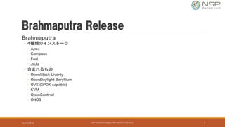 Brahmaputra Release
Brahmaputra
◦ 4種類のインストーラ
◦ Apex
◦ Compass
◦ Fuel
◦ JuJu
◦ 含まれるもの
◦ OpenStack Liverty
◦ OpenDaylight Beryllium
◦ OVS (DPDK capable)
◦ KVM
◦ OpenContrail
◦ ONOS
2016年9月9日 NSP	CONSORTIUM	@	OPNFV	MEETUP	TOKYO	#1 7
 