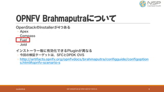 OPNFV Brahmaputraについて
OpenStackのInstallerが4つある
◦ Apex
◦ Compass
◦ Fuel
◦ Joid
インストーラー毎に有効化できるPluginが異なる
◦ 今回の検証ターゲットは，SFCとDPDK OVS
◦ http://artifacts.opnfv.org/opnfvdocs/brahmaputra/configguide/configoption
s.html#opnfv-scenario-s
2016年9月9日 NSP	CONSORTIUM	@	OPNFV	MEETUP	TOKYO	#1 8
 