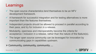 Learnings
 The open source characteristics lend themselves to be an NFV
development framework.
 A framework for successful integration and for testing alternatives is more
important than the features themselves.
 Independent projects should be allowed to proceed in parallel according to
their pace, and try for inclusion in a release.
 Modularity, openness and interoperability become the criteria for
acceptance / inclusion in a release, rather than the nature of the feature(s).
 The larger open source community can be leveraged for innovation by
communicating gaps in capabilities upstream.
 Community, community, community ….
16November 12, 2015
 