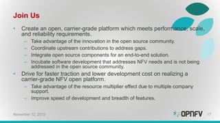 Join Us
• Create an open, carrier-grade platform which meets performance, scale,
and reliability requirements.
– Take advantage of the innovation in the open source community.
– Coordinate upstream contributions to address gaps.
– Integrate open source components for an end-to-end solution.
– Incubate software development that addresses NFV needs and is not being
addressed in the open source community.
• Drive for faster traction and lower development cost on realizing a
carrier-grade NFV open platform.
– Take advantage of the resource multiplier effect due to multiple company
support.
– Improve speed of development and breadth of features.
November 12, 2015 17
 
