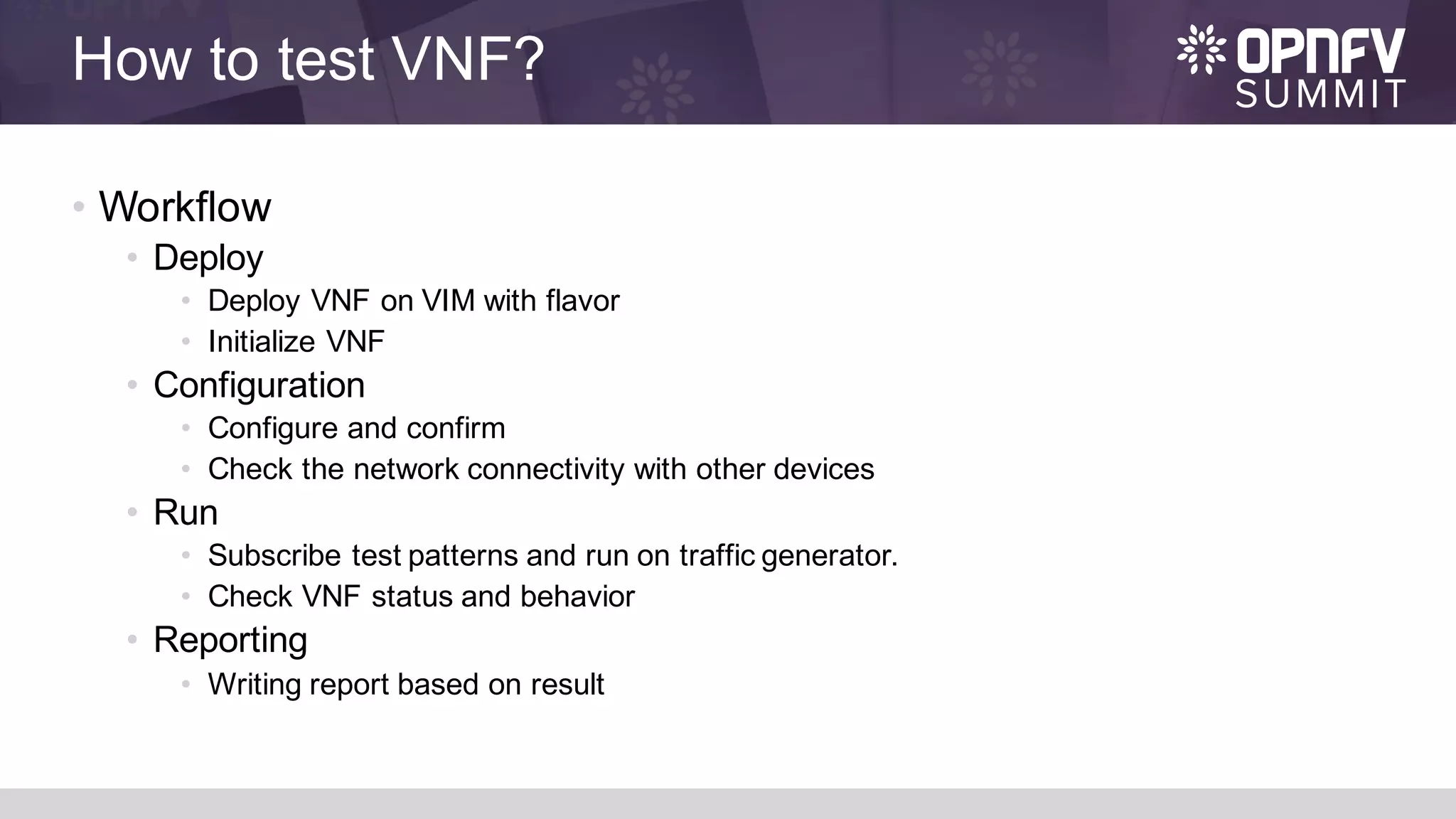 How to test VNF?
• Workflow
• Deploy
• Deploy VNF on VIM with flavor
• Initialize VNF
• Configuration
• Configure and confirm
• Check the network connectivity with other devices
• Run
• Subscribe test patterns and run on traffic generator.
• Check VNF status and behavior
• Reporting
• Writing report based on result
 