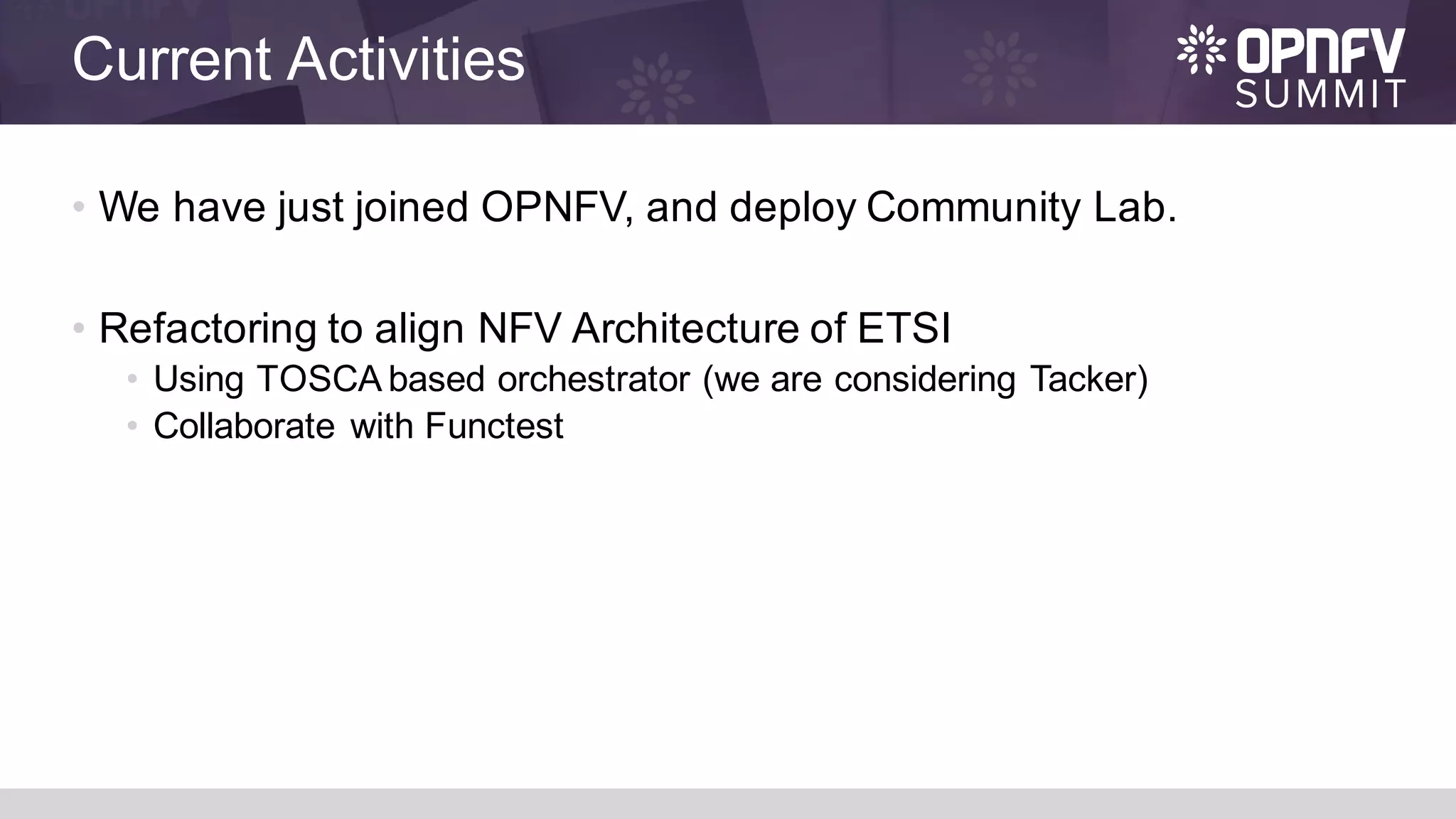 Current Activities
• We have just joined OPNFV, and deploy Community Lab.
• Refactoring to align NFV Architecture of ETSI
• Using TOSCA based orchestrator (we are considering Tacker)
• Collaborate with Functest
 