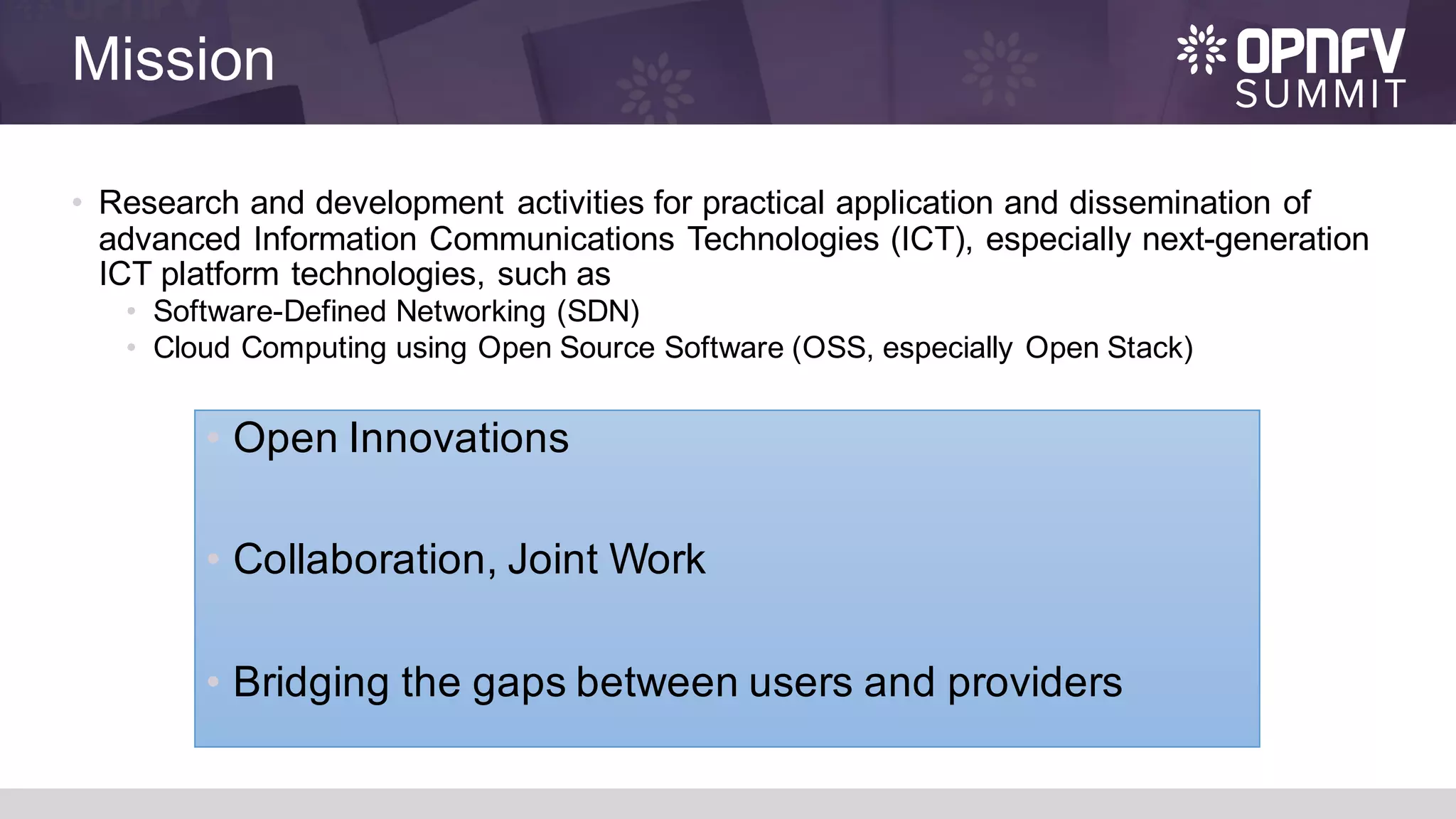 Mission
• Research and development activities for practical application and dissemination of
advanced Information Communications Technologies (ICT), especially next-generation
ICT platform technologies, such as
• Software-Defined Networking (SDN)
• Cloud Computing using Open Source Software (OSS, especially Open Stack)
• Open Innovations
• Collaboration, Joint Work
• Bridging the gaps between users and providers
 