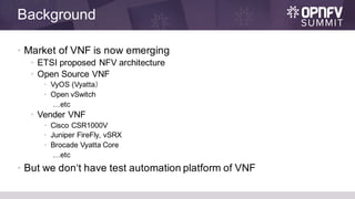 Background
• Market of VNF is now emerging
• ETSI proposed NFV architecture
• Open Source VNF
• VyOS (Vyatta）
• Open vSwitch
…etc
• Vender VNF
• Cisco CSR1000V
• Juniper FireFly, vSRX
• Brocade Vyatta Core
…etc
• But we don‘t have test automation platform of VNF
 