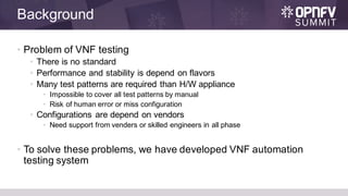 Background
• Problem of VNF testing
• There is no standard
• Performance and stability is depend on flavors
• Many test patterns are required than H/W appliance
• Impossible to cover all test patterns by manual
• Risk of human error or miss configuration
• Configurations are depend on vendors
• Need support from venders or skilled engineers in all phase
• To solve these problems, we have developed VNF automation
testing system
 