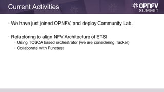 Current Activities
• We have just joined OPNFV, and deploy Community Lab.
• Refactoring to align NFV Architecture of ETSI
• Using TOSCA based orchestrator (we are considering Tacker)
• Collaborate with Functest
 