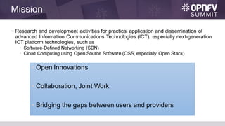 Mission
• Research and development activities for practical application and dissemination of
advanced Information Communications Technologies (ICT), especially next-generation
ICT platform technologies, such as
• Software-Defined Networking (SDN)
• Cloud Computing using Open Source Software (OSS, especially Open Stack)
• Open Innovations
• Collaboration, Joint Work
• Bridging the gaps between users and providers
 
