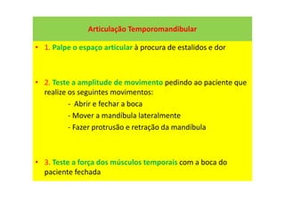 Articulação Temporomandibular
• 1. Palpe o espaço articular à procura de estalidos e dor
• 2. Teste a amplitude de movimento pedindo ao paciente que
realize os seguintes movimentos:
- Abrir e fechar a boca
- Mover a mandíbula lateralmente
- Fazer protrusão e retração da mandíbula
• 3. Teste a força dos músculos temporais com a boca do
paciente fechada
 