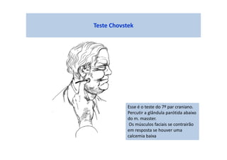 Teste Chovstek
Esse é o teste do 7º par craniano.
Percutir a glândula parótida abaixo
do m. masster.
Os músculos faciais se contrairão
em resposta se houver uma
calcemia baixa
 