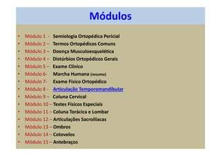 Módulos
• Módulo 1 - Semiologia Ortopédica Pericial
• Módulo 2 – Termos Ortopédicos Comuns
• Módulo 3 – Doença Musculoesquelética
• Módulo 4 – Distúrbios Ortopédicos Gerais
• Módulo 5 – Exame Clínico
• Módulo 6- Marcha Humana (resumo)
• Módulo 7- Exame Físico Ortopédico
• Módulo 8 - Articulação Temporomandibular
• Módulo 9 – Coluna Cervical
• Módulo 10 – Testes Físicos Especiais
• Módulo 11 – Coluna Torácica e Lombar
• Módulo 12 – Articulações Sacroilíacas
• Módulo 13 – Ombros
• Módulo 14 – Cotovelos
• Módulo 15 – Antebraços
 