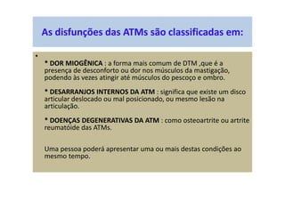 As disfunções das ATMs são classificadas em:
•
* DOR MIOGÊNICA : a forma mais comum de DTM ,que é a
presença de desconforto ou dor nos músculos da mastigação,
podendo às vezes atingir até músculos do pescoço e ombro.
* DESARRANJOS INTERNOS DA ATM : significa que existe um disco
articular deslocado ou mal posicionado, ou mesmo lesão na
articulação.
* DOENÇAS DEGENERATIVAS DA ATM : como osteoartrite ou artrite
reumatóide das ATMs.
Uma pessoa poderá apresentar uma ou mais destas condições ao
mesmo tempo.
 