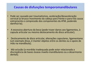 Causas de disfunções temporomandibulares
• Pode ser causado por traumatismos, aceleração/desaceleração
cervical (o brusco movimento da cabeça para frente e para trás causa
estiramento e compressão dos componentes da ATM, podendo
danificá-la);
• A excessiva abertura da boca (pode trazer danos aos ligamentos, à
capsula articular ou mesmo deslocamento do disco articular);
• Deslocamento de disco articular, alterações capsulares, ligamentares
(um exemplo disso, é manter objetos entre os dentes ou o apoio de
mão na mandíbula);
• Má-oclusão (a mordida inadequada pode estar relacionada a
discrepância de bases ósseas maxilo-mandibulares ou a desarmonia
dental);
 