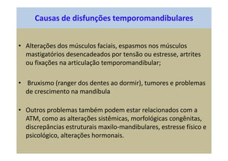 Causas de disfunções temporomandibulares
• Alterações dos músculos faciais, espasmos nos músculos
mastigatórios desencadeados por tensão ou estresse, artrites
ou fixações na articulação temporomandibular;
• Bruxismo (ranger dos dentes ao dormir), tumores e problemas
de crescimento na mandíbula
• Outros problemas também podem estar relacionados com a
ATM, como as alterações sistêmicas, morfológicas congênitas,
discrepâncias estruturais maxilo-mandibulares, estresse físico e
psicológico, alterações hormonais.
 