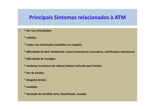 Principais Sintomas relacionados à ATM
• * dor nas articulações;
* cefaléia;
* ruídos nas articulações (estalidos ou rangido);
* dificuldade de abrir totalmente a boca (contraturas musculares, calcificações articulares);
* dificuldade de mastigar;
* mudança na postura da cabeça (cabeça inclinada para frente);
* dor de ouvido;
* desgaste dental;
* zumbido;
* Sensação de mordida torta, desalinhada, cruzada.
 