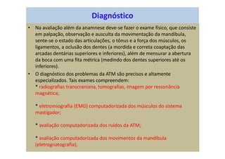 Diagnóstico
• Na avaliação além da anamnese deve-se fazer o exame físico, que consiste
em palpação, observação e ausculta da movimentação da mandíbula,
sente-se o estado das articulações, o tônus e a força dos músculos, os
ligamentos, a oclusão dos dentes (a mordida e correta coaptação das
arcadas dentárias superiores e inferiores), além de mensurar a abertura
da boca com uma fita métrica (medindo dos dentes superiores até os
inferiores).
• O diagnóstico dos problemas da ATM são precisos e altamente
especializados. Tais exames compreendem:
* radiografias transcraniana, tomografias, imagem por ressonância
magnética;
* eletromiografia (EMG) computadorizada dos músculos do sistema
mastigador;
* avaliação computadorizada dos ruídos da ATM;
* avaliação computadorizada dos movimentos da mandíbula
(eletrognatografia);
 