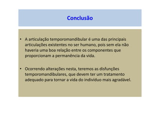 Conclusão
• A articulação temporomandibular é uma das principais
articulações existentes no ser humano, pois sem ela não
haveria uma boa relação entre os componentes que
proporcionam a permanência da vida.
• Ocorrendo alterações nesta, teremos as disfunções
temporomandibulares, que devem ter um tratamento
adequado para tornar a vida do indivíduo mais agradável.
 
