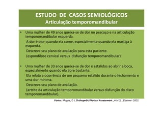 ESTUDO DE CASOS SEMIOLÓGICOS
Articulação temporomandibular
• Uma mulher de 49 anos queixa-se de dor no pescoço e na articulação
temporomandibular esquerda.
A dor é pior quando ela come, especialmente quando ela mastiga à
esquerda.
Descreva seu plano de avaliação para esta paciente.
(espondilose cervical versus disfunção temporomandibular)
• Uma mulher de 33 anos queixa-se de dor e estalidos ao abrir a boca,
especialmente quando ela abre bastante.
Ela relata a ocorrência de um pequeno estalido durante o fechamento e
uma dor mínima.
Descreva seu plano de avaliação.
(artrite da articulação temporomandibular versus disfunção do disco
temporomandibular).
Fonte: Magee, D J; Orthopedic Physical Assessment , 4th Ed., Elseiver- 2002
 