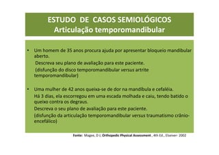 ESTUDO DE CASOS SEMIOLÓGICOS
Articulação temporomandibular
• Um homem de 35 anos procura ajuda por apresentar bloqueio mandibular
aberto.
Descreva seu plano de avaliação para este paciente.
(disfunção do disco temporomandibular versus artrite
temporomandibular)
• Uma mulher de 42 anos queixa-se de dor na mandíbula e cefaléia.
Há 3 dias, ela escorregou em uma escada molhada e caiu, tendo batido o
queixo contra os degraus.
Descreva o seu plano de avaliação para este paciente.
(disfunção da articulação temporomandibular versus traumatismo crânio-
encefálico)
Fonte: Magee, D J; Orthopedic Physical Assessment , 4th Ed., Elseiver- 2002
 