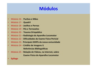 • Módulo 16 - Punhos e Mãos
• Módulo 17 - Quadril
• Módulo 18 – Joelhos e Pernas
• Módulo 19 – Pés e Tornozelos
• Módulo 20 - Trauma Ortopédico
• Módulo 21 – Radiologia do Aparelho Locomotor
• Módulo 22 – Dificuldades do Exame Físico Pericial
• Módulo 23- Principais DORTs da nossa comunidade
• Módulo 24 – Crédito de Imagens &
Referências Bibliográficas
• Módulo 25 – Relação de Vídeos, na Internet, sobre
Exame Físico do Aparelho Locomotor
• Epílogo
Módulos
 