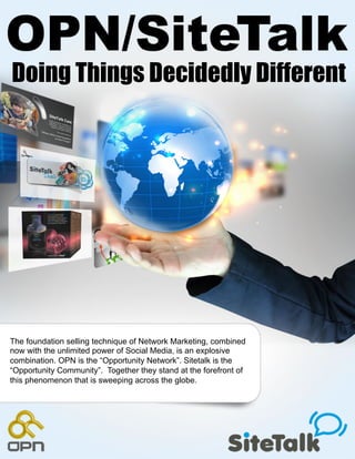 Doing Things Decidedly Different




The foundation selling technique of Network Marketing, combined
now with the unlimited power of Social Media, is an explosive
combination. OPN is the “Opportunity Network”. Sitetalk is the
“Opportunity Community”. Together they stand at the forefront of
this phenomenon that is sweeping across the globe.
 