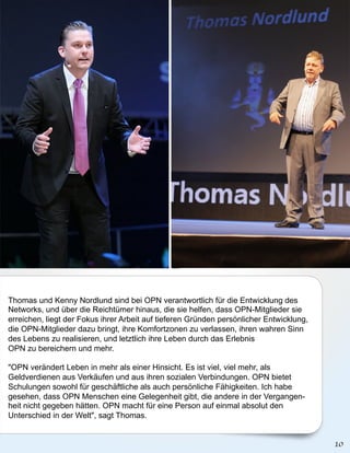 Thomas und Kenny Nordlund sind bei OPN verantwortlich für die Entwicklung des
Networks, und über die Reichtümer hinaus, die sie helfen, dass OPN-Mitglieder sie
erreichen, liegt der Fokus ihrer Arbeit auf tieferen Gründen persönlicher Entwicklung,
die OPN-Mitglieder dazu bringt, ihre Komfortzonen zu verlassen, ihren wahren Sinn
des Lebens zu realisieren, und letztlich ihre Leben durch das Erlebnis
OPN zu bereichern und mehr.

"OPN verändert Leben in mehr als einer Hinsicht. Es ist viel, viel mehr, als
Geldverdienen aus Verkäufen und aus ihren sozialen Verbindungen. OPN bietet
Schulungen sowohl für geschäftliche als auch persönliche Fähigkeiten. Ich habe
gesehen, dass OPN Menschen eine Gelegenheit gibt, die andere in der Vergangen-
heit nicht gegeben hätten. OPN macht für eine Person auf einmal absolut den
Unterschied in der Welt", sagt Thomas.
 
