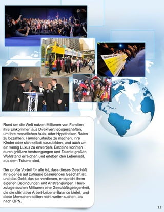 Rund um die Welt nutzen Millionen von Familien
ihre Einkommen aus Direktvertriebsgeschäften,
um ihre monatlichen Auto- oder Hypotheken-Raten
zu bezahlen, Familienurlaube zu machen, ihre
KInder oder sich selbst auszubilden, und auch um
ein wenig Luxus zu erwerben. Einzelne konnten
durch größere Anstrengungen und Talente großen
Wohlstand erreichen und erleben den Lebensstil,
aus dem Träume sind.

Der große Vorteil für alle ist, dass dieses Geschäft
ihr eigenes auf zuhause basierendes Geschäft ist,
und das Geld, das sie verdienen, entspricht ihren
eigenen Bedingungen und Anstrengungen. Heut-
zutage suchen Millionen eine Geschäftsgelegenheit,
die die ultimative Arbeit-Lebens-Balance bietet, und
diese Menschen sollten nicht weiter suchen, als
nach OPN.
 