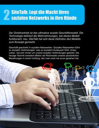 2   SiteTalk: Legt die Macht ihres
    sozialen Netzwerks in ihre Hände

Der Direktvertrieb ist das ultimative soziale Geschäftsmodell. Die
Technologie definiert die Wahrnehmungen, wie dieses Modell
funktioniert, neu. SiteTalk hat sich diese Definition des Modells
zum Konzept gemacht.

Geschäft geschieht in sozialen Netzwerken. Soziales Netzwerken führt
zu sozialen Verbindungen, was zu sozialem Austausch führt. Unser
Leben hat sich immer um unsere sozialen Verbindungen gedreht. Die
heutige Technik erweitert effektiv die Reichweite unserer persönlichen
Beziehungen in einem Umfang, den man noch nie zuvor gesehen hat.
 