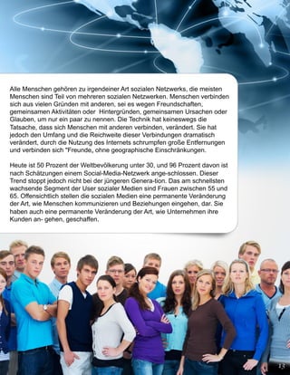 Alle Menschen gehören zu irgendeiner Art sozialen Netzwerks, die meisten
Menschen sind Teil von mehreren sozialen Netzwerken. Menschen verbinden
sich aus vielen Gründen mit anderen, sei es wegen Freundschaften,
gemeinsamen Aktivitäten oder Hintergründen, gemeinsamen Ursachen oder
Glauben, um nur ein paar zu nennen. Die Technik hat keineswegs die
Tatsache, dass sich Menschen mit anderen verbinden, verändert. Sie hat
jedoch den Umfang und die Reichweite dieser Verbindungen dramatisch
verändert, durch die Nutzung des Internets schrumpfen große Entfernungen
und verbinden sich "Freunde„ ohne geographische Einschränkungen.

Heute ist 50 Prozent der Weltbevölkerung unter 30, und 96 Prozent davon ist
nach Schätzungen einem Social-Media-Netzwerk ange-schlossen. Dieser
Trend stoppt jedoch nicht bei der jüngeren Genera-tion. Das am schnellsten
wachsende Segment der User sozialer Medien sind Frauen zwischen 55 und
65. Offensichtlich stellen die sozialen Medien eine permanente Veränderung
der Art, wie Menschen kommunizieren und Beziehungen eingehen, dar. Sie
haben auch eine permanente Veränderung der Art, wie Unternehmen ihre
Kunden an- gehen, geschaffen.
 