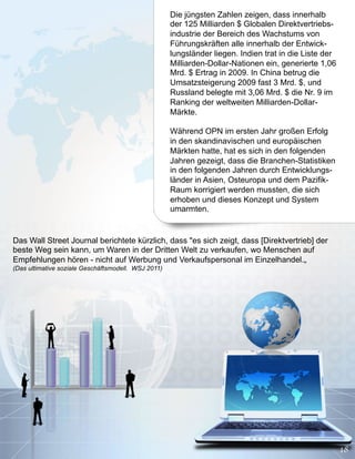 Die jüngsten Zahlen zeigen, dass innerhalb
                                                     der 125 Milliarden $ Globalen Direktvertriebs-
                                                     industrie der Bereich des Wachstums von
                                                     Führungskräften alle innerhalb der Entwick-
                                                     lungsländer liegen. Indien trat in die Liste der
                                                     Milliarden-Dollar-Nationen ein, generierte 1,06
                                                     Mrd. $ Ertrag in 2009. In China betrug die
                                                     Umsatzsteigerung 2009 fast 3 Mrd. $, und
                                                     Russland belegte mit 3,06 Mrd. $ die Nr. 9 im
                                                     Ranking der weltweiten Milliarden-Dollar-
                                                     Märkte.

                                                     Während OPN im ersten Jahr großen Erfolg
                                                     in den skandinavischen und europäischen
                                                     Märkten hatte, hat es sich in den folgenden
                                                     Jahren gezeigt, dass die Branchen-Statistiken
                                                     in den folgenden Jahren durch Entwicklungs-
                                                     länder in Asien, Osteuropa und dem Pazifik-
                                                     Raum korrigiert werden mussten, die sich
                                                     erhoben und dieses Konzept und System
                                                     umarmten.


Das Wall Street Journal berichtete kürzlich, dass "es sich zeigt, dass [Direktvertrieb] der
beste Weg sein kann, um Waren in der Dritten Welt zu verkaufen, wo Menschen auf
Empfehlungen hören - nicht auf Werbung und Verkaufspersonal im Einzelhandel.„
(Das ultimative soziale Geschäftsmodell. WSJ 2011)
 