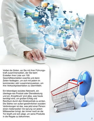 Vorbei die Zeiten, wo Sie mit ihrer Führungs-
kraft zusammensaßen, der Sie beim
Erstellen ihrer Liste von 100
Geschäftskontakten coachte und dann
Zeiten festlegten, um sich mit jedem im
kommenden Jahr zusammenzusetzen, um
ihre Verkaufspräsentation zu übermitteln.

Ein lebendiges soziales Netzwerk, ein
überlege-nes Produkt oder Dienstleistung
und ein ‚Knopfdruck' sind alles, was heute
benötigt wird, um großen Erfolg und
Reichtum durch den Direktvertrieb zu ernten.
Die Stärke von außer-gewöhnlichen sozialen
Verbindungen ist das, was jetzt einer Person
einen meilenweiten Vor-sprung vor jedem
Mitbewerber bringt, der immer noch an die
Tür klopft und sich plagt, um seine Produkte
in die Regale zu bekommen.
 