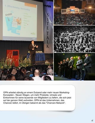 OPN arbeitet ständig an einem Dutzend oder mehr neuen Marketing-
Konzepten - Neuen Wegen, um mehr Produkte, Umsatz und
Einkommen für seine tausende von Mitgliedern zu liefern, die sich jetzt
auf der ganzen Welt verbreiten. OPN ist das Unternehmen, das
Chancen liefert, im Übrigen bekannt als das "Chancen-Network".
 