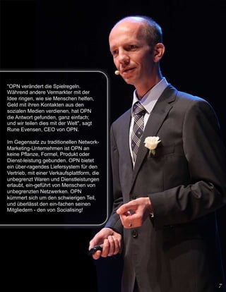 "OPN verändert die Spielregeln.
Während andere Vermarkter mit der
Idee ringen, wie sie Menschen helfen,
Geld mit ihren Kontakten aus den
sozialen Medien verdienen, hat OPN
die Antwort gefunden, ganz einfach;
und wir teilen dies mit der Welt", sagt
Rune Evensen, CEO von OPN.

Im Gegensatz zu traditionellen Network-
Marketing-Unternehmen ist OPN an
keine Pflanze, Formel, Produkt oder
Dienst-leistung gebunden. OPN bietet
ein über-ragendes Liefersystem für den
Vertrieb, mit einer Verkaufsplattform, die
unbegrenzt Waren und Dienstleistungen
erlaubt, ein-geführt von Menschen von
unbegrenzten Netzwerken. OPN
kümmert sich um den schwierigen Teil,
und überlässt den ein-fachen seinen
Mitgliedern - den von Socialising!
 