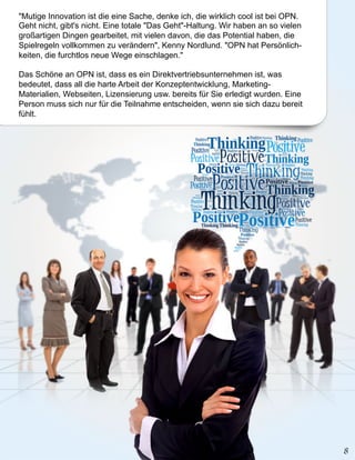 "Mutige Innovation ist die eine Sache, denke ich, die wirklich cool ist bei OPN.
Geht nicht, gibt's nicht. Eine totale "Das Geht"-Haltung. Wir haben an so vielen
großartigen Dingen gearbeitet, mit vielen davon, die das Potential haben, die
Spielregeln vollkommen zu verändern", Kenny Nordlund. "OPN hat Persönlich-
keiten, die furchtlos neue Wege einschlagen."

Das Schöne an OPN ist, dass es ein Direktvertriebsunternehmen ist, was
bedeutet, dass all die harte Arbeit der Konzeptentwicklung, Marketing-
Materialien, Webseiten, Lizensierung usw. bereits für Sie erledigt wurden. Eine
Person muss sich nur für die Teilnahme entscheiden, wenn sie sich dazu bereit
fühlt.
 
