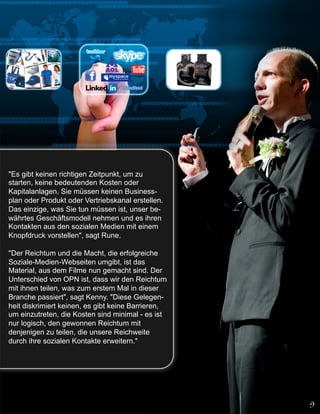 "Es gibt keinen richtigen Zeitpunkt, um zu
starten, keine bedeutenden Kosten oder
Kapitalanlagen. Sie müssen keinen Business-
plan oder Produkt oder Vertriebskanal erstellen.
Das einzige, was Sie tun müssen ist, unser be-
währtes Geschäftsmodell nehmen und es ihren
Kontakten aus den sozialen Medien mit einem
Knopfdruck vorstellen", sagt Rune.

"Der Reichtum und die Macht, die erfolgreiche
Soziale-Medien-Webseiten umgibt, ist das
Material, aus dem Filme nun gemacht sind. Der
Unterschied von OPN ist, dass wir den Reichtum
mit ihnen teilen, was zum erstem Mal in dieser
Branche passiert", sagt Kenny. "Diese Gelegen-
heit diskrimiert keinen, es gibt keine Barrieren,
um einzutreten, die Kosten sind minimal - es ist
nur logisch, den gewonnen Reichtum mit
denjenigen zu teilen, die unsere Reichweite
durch ihre sozialen Kontakte erweitern."
 