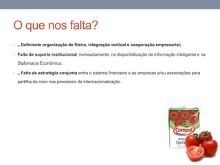 O que nos falta?
• „ Deficiente organização de fileira, integração vertical e cooperação empresarial;
• Falta de suporte institucional, nomeadamente, na disponibilização de informação inteligente e na
Diplomacia Económica;
• „ Falta de estratégia conjunta entre o sistema financeiro e as empresas e/ou associações para
partilha do risco nos processos de internacionalização.
 