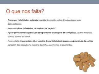 O que nos falta?
• Promover visibilidade e potencial mundial do produto cortiça; Divulgação das suas
potencialidades;
• Necessidade de redesenhar os modelos de negócio;
• Apoiar políticas mais agressivas para promover a vantagem da cortiça face a outros materiais,
como o plástico e o metal;
• Necessidade de aumentar a diversidade e disponibilidade de processos produtivos da cortiça
para além dos utilizados na indústria das rolhas, pavimentos e isolamentos.
 