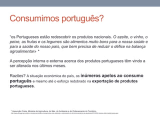Consumimos português?
“os Portugueses estão redescobrir os produtos nacionais. O azeite, o vinho, o
peixe, as frutas e os legumes são alimentos muito bons para a nossa saúde e
para a saúde do nosso país, que bem precisa de reduzir o défice na balança
agroalimentar» *
A percepção interna e externa acerca dos produtos portugueses têm vindo a
ser alterada nos últimos meses.
Razões? A situação económica do país, os inúmeros apelos ao consumo
português e mesmo até o esforço redobrado na exportação de produtos
portugueses.
* Assunção Crista, Ministra da Agricultura, do Mar, do Ambiente e do Ordenamento do Território,
http://www.portugal.gov.pt/pt/os-ministerios/ministerio-da-agricultura-mar-ambiente-e-ordenamento-do-territorio/mantenha-se-atualizado/20120530-mamaot-dieta-mediterranea.aspx
 