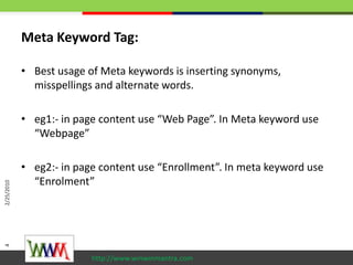 Meta Keyword Tag:<br />Best usage of Meta keywords is inserting synonyms, misspellings and alternate words.<br />eg1:- in ...