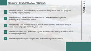 OPERASI
PERSIAPAN PENGOPERASIAN BENDUNG
Periksa secara visual kondisi bendung secara keseluruhan, pastikan tidak ada gangguan
atau kondisi yang tidak normal
Periksa pintu baja, pastikan pintu dalam kondisi rata, karet-karet sambungan dan
restraining strap dalam kondisi normal
Periksa kondisi karet udara secara visual, apakah kondisi bendung normal atau terdapat
benda-benda yang dapat membahayakan karet
Periksa water level control apakah berfungsi secara normal dan bandingkan dengan elevasi
muka air pada peilschaal
Periksa kompresor dan pipa jaringan udara, apakah berfungsi secara normal.
01
02
03
04
05
 