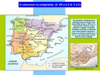 O urbanismo na antigüidade. (S. VIII a d C-S. V d C) As primeiras manifestacións urbanas foron as íberas e tar- tesas. Máis tarde, s. VIII a d. C., produciuse a fenicia, á que seguiron a grega e a púnica. De todos os xeitos, a urbaniza- ción máis intensa a levaron a  cabo os romanos a partir do s. I a d C, coa construción dunha  rede de vías e cidades. Tarraco (Tarragona). S. I a d C 