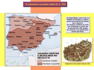 O urbanismo na Idade media (S. V - XV) Na Idade Media, sobre todo no Califato de Córdoba, a urbani- zación do territorio foi intensa ata o século X. Os núcleos cristiáns do norte non comezaron a crecer ata os séculos XII e XIII, grazas ao comercio e ao desenvolve- mento das feiras. Idealización dunha cidade medieval cristiá 