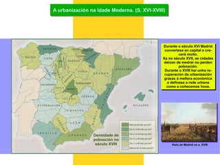 A urbanización na Idade Moderna. (S. XVI-XVIII) Densidade de poboación no século XVIII Durante o século XVI Madrid convertese en capital e cre- cerá moito. Xa no século XVII, as cidades deixan de medrar ou perden poboación. Durante o XVIII hai unha re- cuperación da urbanización grazas á mellora económica e defínese a rede urbana como a coñecemos hoxe. Vista de Madrid no s. XVIII 
