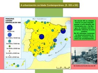 A urbanización na Idade Contemporánea. (S. XIX e XX) No século XIX as cidades tiveron un gran impulso grazas á nova división ad- ministrativa de J. De Bur- gos. As cidades máis im- portantes sitúanse na zona costeira. No XX reforzase o proceso co desenvolvemento da industria. Comeza o fenó- meno da  rururbanización. Os Cantóns da Coruña nos anos 40 