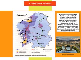 A urbanización de Galicia A urbanización comenza en Galicia a partir de 1936. O proceso toma como base os antigos asentamentos de orixe romana e castrexa. Na Idade Media as cidades organízanse arredor do Camiño de Santiago. Na época Moderna localízanse na costa e no século XX xorde o eixo Vigo- Santiago-A Coruña, marcado pola autopista do Atlántico. Ourense na actualidade. 