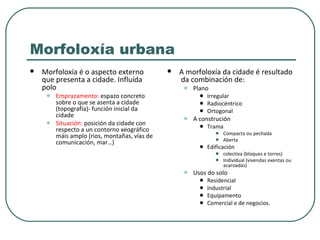 Morfoloxía urbana Morfoloxía é o aspecto externo  que presenta a cidade. Influída polo Emprazamento:  espazo concreto sobre o que se asenta a cidade (topografía)- función inicial da cidade Situación:  posición da cidade con respecto a un contorno xeográfico máis amplo (rios, montañas, vías de comunicación, mar…) A morfoloxía da cidade é resultado  da combinación de: Plano  Irregular Radiocéntrico Ortogonal A construción Trama Compacta ou pechada Aberta Edificación colectiva (bloques e torres) Individual (vivendas exentas ou acaroadas) Usos do solo Residencial Industrial Equipamento Comercial e de negocios. 