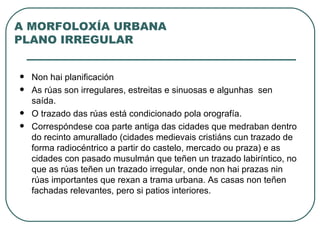 A MORFOLOXÍA URBANA PLANO IRREGULAR Non hai planificación As rúas son irregulares, estreitas e sinuosas e algunhas  sen saída.  O trazado das rúas está condicionado pola orografía.  Correspóndese coa parte antiga das cidades que medraban dentro do recinto amurallado (cidades medievais cristiáns cun trazado de forma radiocéntrico a partir do castelo, mercado ou praza) e as cidades con pasado musulmán que teñen un trazado labiríntico, no que as rúas teñen un trazado irregular, onde non hai prazas nin rúas importantes que rexan a trama urbana. As casas non teñen fachadas relevantes, pero si patios interiores.  